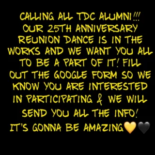 TDC alumni we are beyond excited to announce our 25th anniversary Reunion Dance!! We are hoping to have every year represented and the more the merrier!! We promise it will be the MOST fun will be had!! We want everyone, regardless of how long since you last put on your dancing shoes!! Fill out the Google form and we will send you all the info! (Link in bio above) Please share with anyone who might not be following! Can’t wait to dance with you all again 💛🖤💛🖤💛🖤